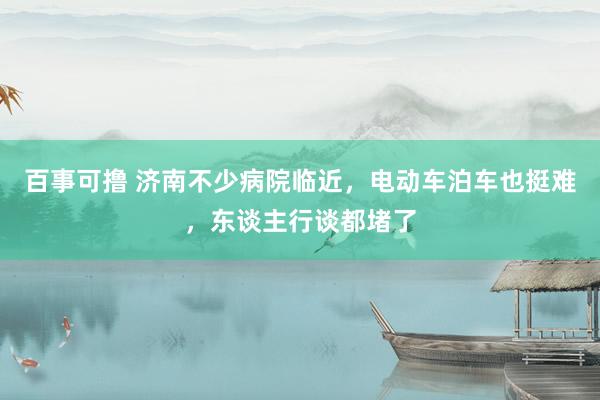 百事可撸 济南不少病院临近，电动车泊车也挺难，东谈主行谈都堵了