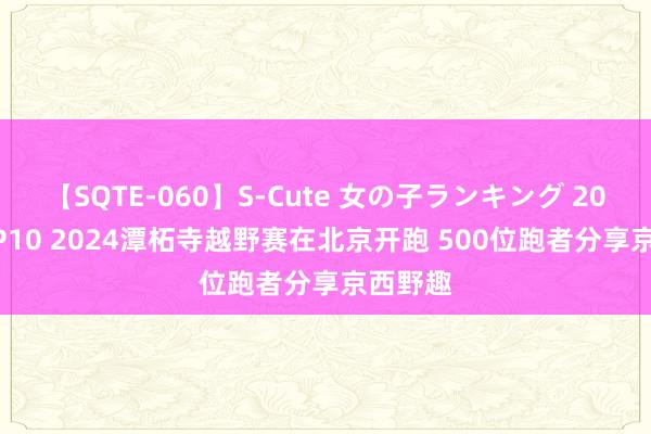 【SQTE-060】S-Cute 女の子ランキング 2014 TOP10 2024潭柘寺越野赛在北京开跑 500位跑者分享京西野趣