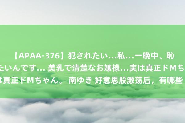 【APAA-376】犯されたい…私…一晩中、恥ずかしい恰好で犯されたいんです… 美乳で清楚なお嬢様…実は真正ドMちゃん。 南ゆき 好意思股激荡后，有哪些“抄底”契机？
