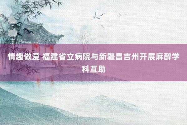 情趣做爱 福建省立病院与新疆昌吉州开展麻醉学科互助