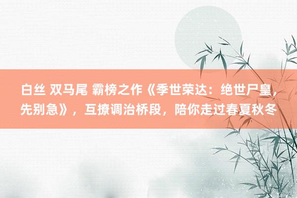 白丝 双马尾 霸榜之作《季世荣达：绝世尸皇，先别急》，互撩调治桥段，陪你走过春夏秋冬