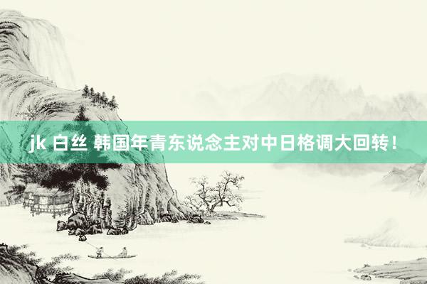 jk 白丝 韩国年青东说念主对中日格调大回转！