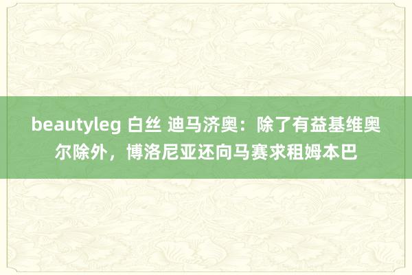 beautyleg 白丝 迪马济奥：除了有益基维奥尔除外，博洛尼亚还向马赛求租姆本巴