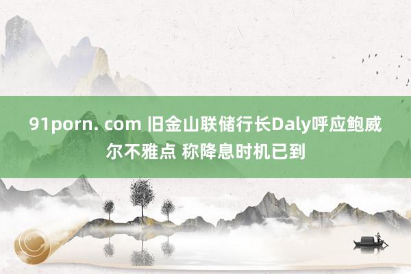 91porn. com 旧金山联储行长Daly呼应鲍威尔不雅点 称降息时机已到
