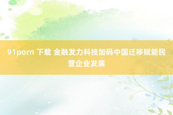 91porn 下载 金融发力科技加码中国迁移赋能民营企业发展