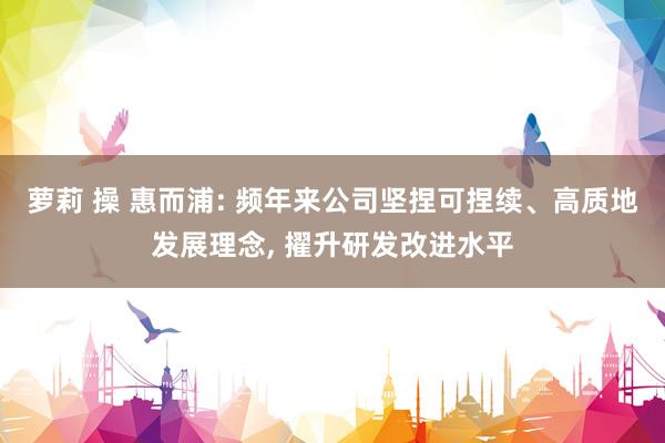 萝莉 操 惠而浦: 频年来公司坚捏可捏续、高质地发展理念， 擢升研发改进水平