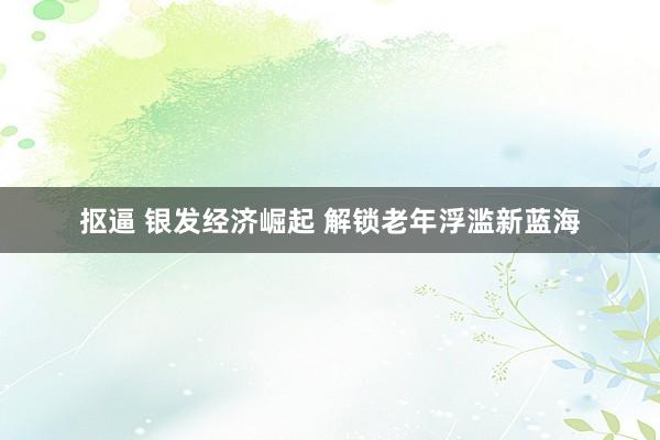 抠逼 银发经济崛起 解锁老年浮滥新蓝海