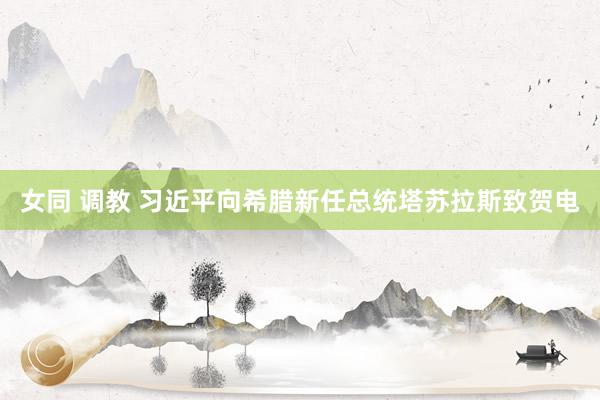女同 调教 习近平向希腊新任总统塔苏拉斯致贺电