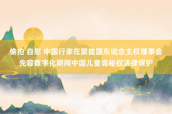 偷拍 自慰 中国行家在聚拢国东说念主权理事会先容数字化期间中国儿童诡秘权法律保护