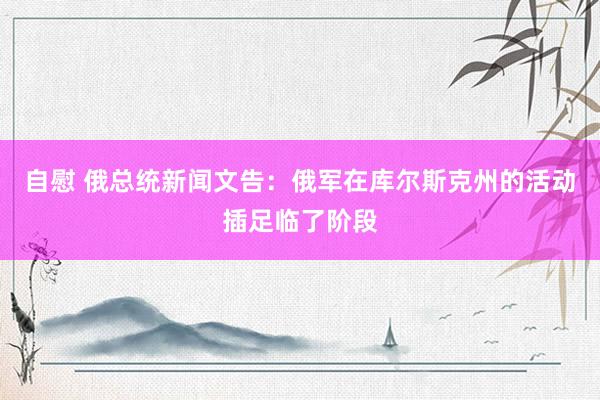 自慰 俄总统新闻文告：俄军在库尔斯克州的活动插足临了阶段