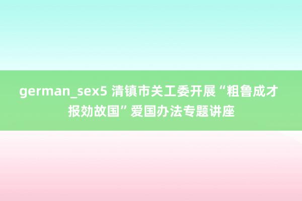 german_sex5 清镇市关工委开展“粗鲁成才 报効故国”爱国办法专题讲座