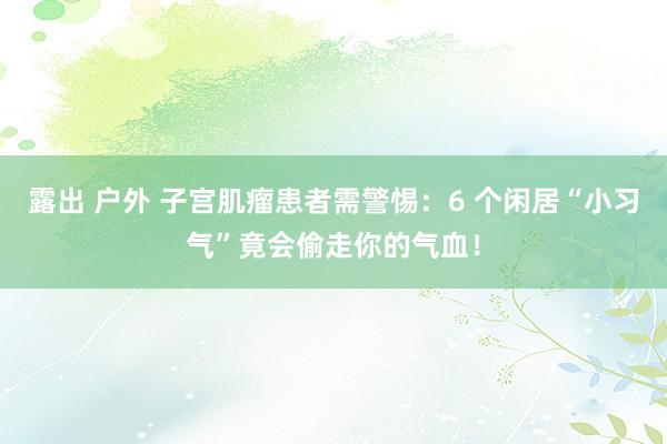 露出 户外 子宫肌瘤患者需警惕：6 个闲居“小习气”竟会偷走你的气血！