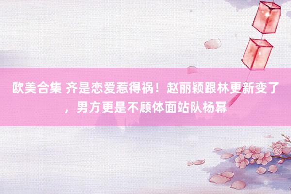 欧美合集 齐是恋爱惹得祸！赵丽颖跟林更新变了，男方更是不顾体面站队杨幂