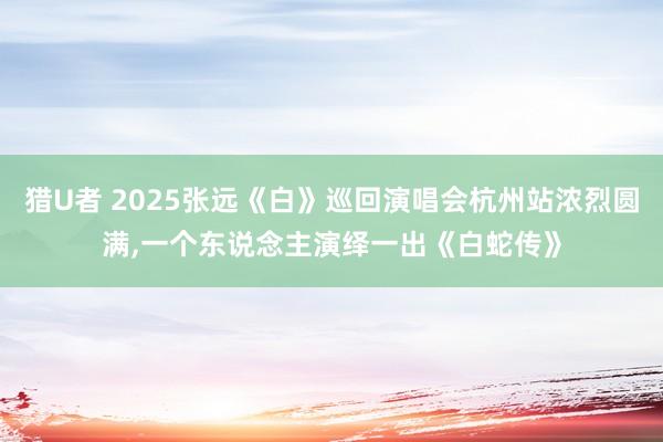 猎U者 2025张远《白》巡回演唱会杭州站浓烈圆满，一个东说念主演绎一出《白蛇传》