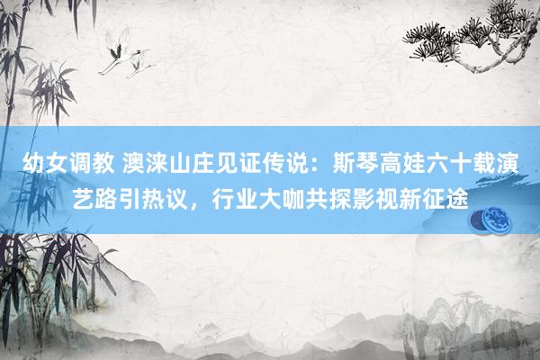 幼女调教 澳涞山庄见证传说：斯琴高娃六十载演艺路引热议，行业大咖共探影视新征途