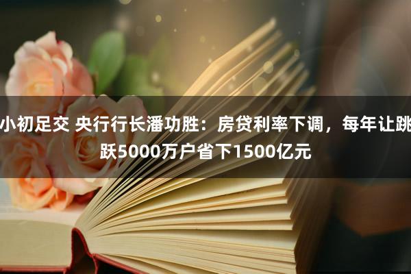 小初足交 央行行长潘功胜：房贷利率下调，每年让跳跃5000万户省下1500亿元