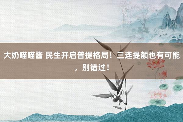 大奶喵喵酱 民生开启普提格局！三连提额也有可能，别错过！