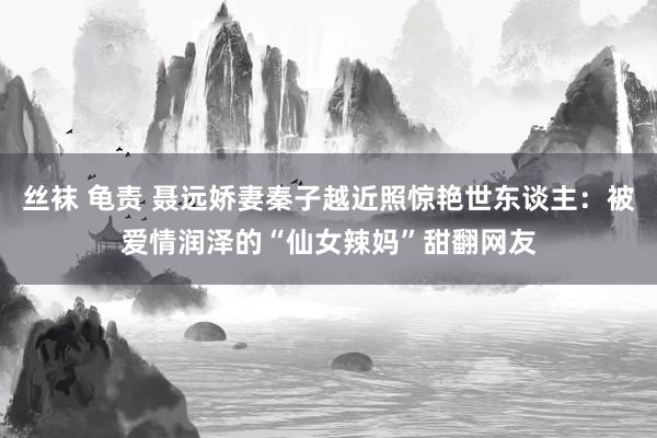 丝袜 龟责 聂远娇妻秦子越近照惊艳世东谈主：被爱情润泽的“仙女辣妈”甜翻网友