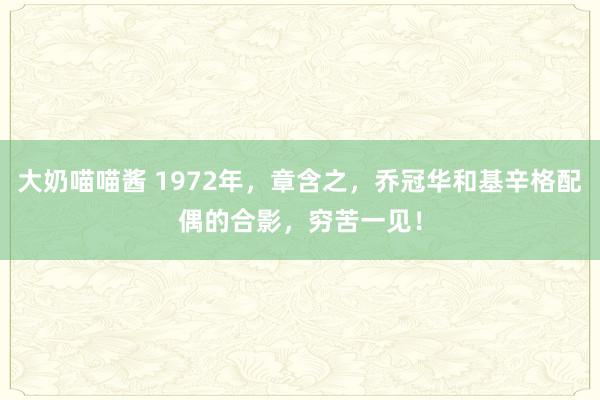大奶喵喵酱 1972年，章含之，乔冠华和基辛格配偶的合影，穷苦一见！
