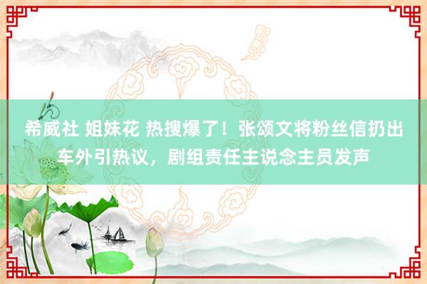 希威社 姐妹花 热搜爆了！张颂文将粉丝信扔出车外引热议，剧组责任主说念主员发声