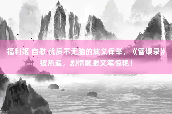 福利姬 自慰 优质不无脑的演义保举，《簪缨录》被热追，剧情顺眼文笔惊艳！