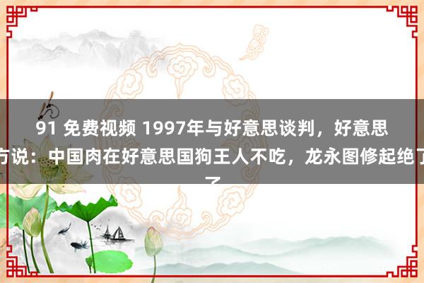 91 免费视频 1997年与好意思谈判，好意思方说：中国肉在好意思国狗王人不吃，龙永图修起绝了