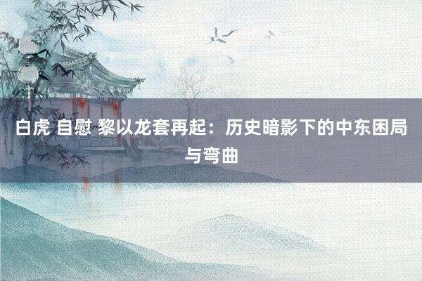 白虎 自慰 黎以龙套再起：历史暗影下的中东困局与弯曲