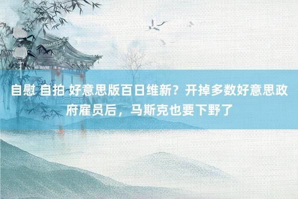 自慰 自拍 好意思版百日维新？开掉多数好意思政府雇员后，马斯克也要下野了