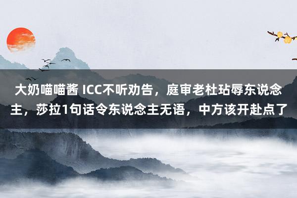大奶喵喵酱 ICC不听劝告，庭审老杜玷辱东说念主，莎拉1句话令东说念主无语，中方该开赴点了