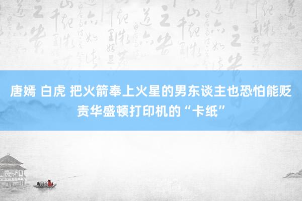 唐嫣 白虎 把火箭奉上火星的男东谈主也恐怕能贬责华盛顿打印机的“卡纸”