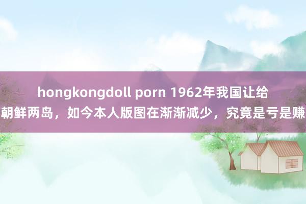 hongkongdoll porn 1962年我国让给朝鲜两岛，如今本人版图在渐渐减少，究竟是亏是赚