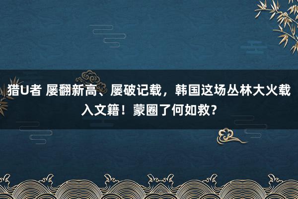 猎U者 屡翻新高、屡破记载，韩国这场丛林大火载入文籍！蒙圈了何如救？