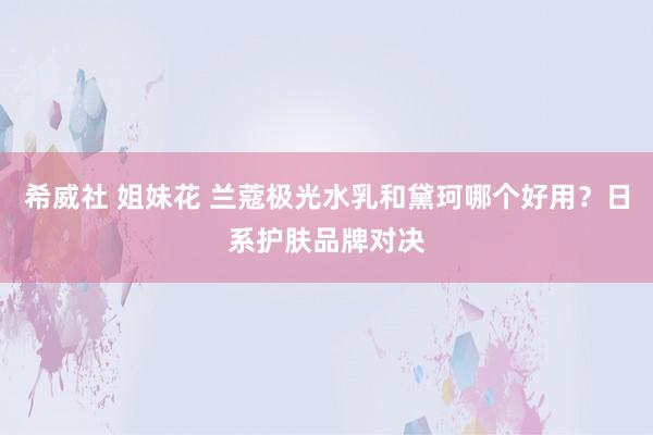 希威社 姐妹花 兰蔻极光水乳和黛珂哪个好用？日系护肤品牌对决
