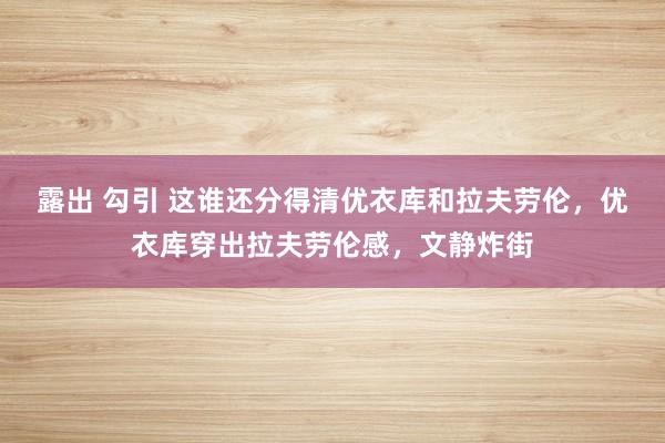 露出 勾引 这谁还分得清优衣库和拉夫劳伦，优衣库穿出拉夫劳伦感，文静炸街