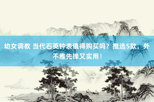 幼女调教 当代石英钟表值得购买吗？推选5款，外不雅先锋又实用！