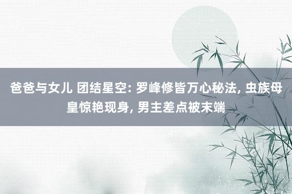 爸爸与女儿 团结星空: 罗峰修皆万心秘法， 虫族母皇惊艳现身， 男主差点被末端