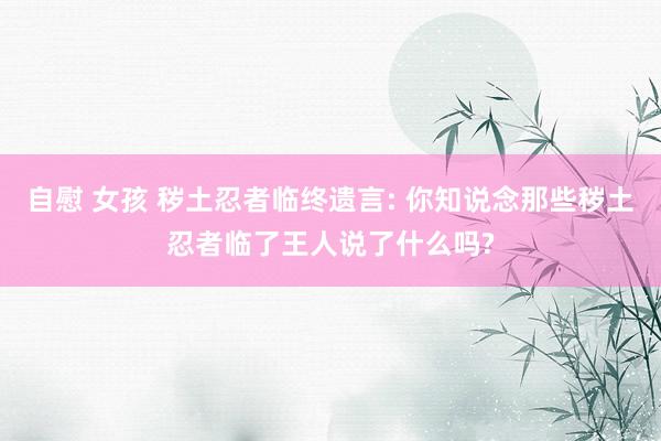 自慰 女孩 秽土忍者临终遗言: 你知说念那些秽土忍者临了王人说了什么吗?