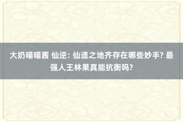 大奶喵喵酱 仙逆: 仙遗之地齐存在哪些妙手? 最强人王林果真能抗衡吗?