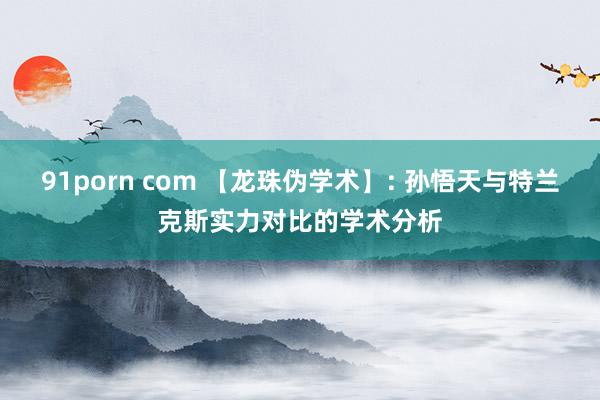 91porn com 【龙珠伪学术】: 孙悟天与特兰克斯实力对比的学术分析