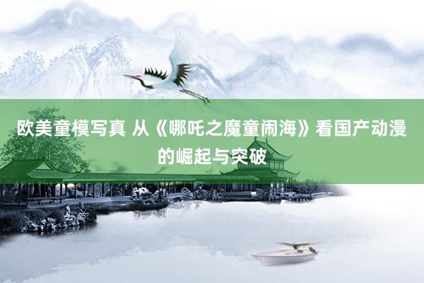 欧美童模写真 从《哪吒之魔童闹海》看国产动漫的崛起与突破