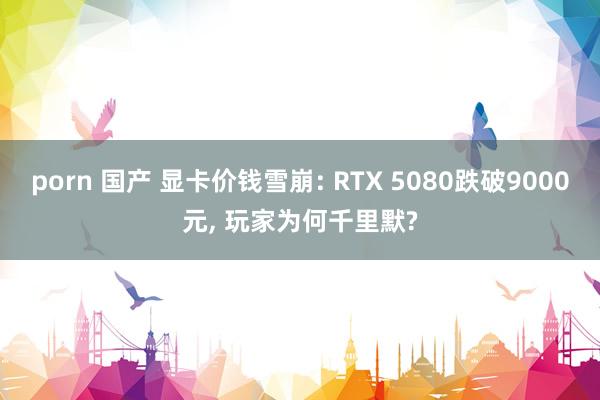 porn 国产 显卡价钱雪崩: RTX 5080跌破9000元， 玩家为何千里默?