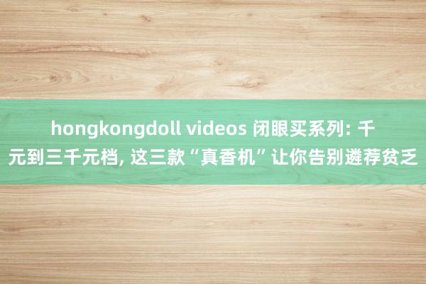 hongkongdoll videos 闭眼买系列: 千元到三千元档， 这三款“真香机”让你告别遴荐贫乏