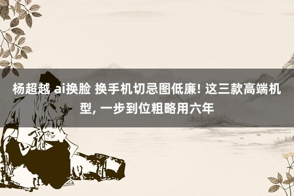 杨超越 ai换脸 换手机切忌图低廉! 这三款高端机型， 一步到位粗略用六年