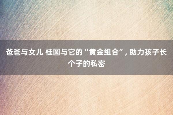 爸爸与女儿 桂圆与它的“黄金组合”， 助力孩子长个子的私密
