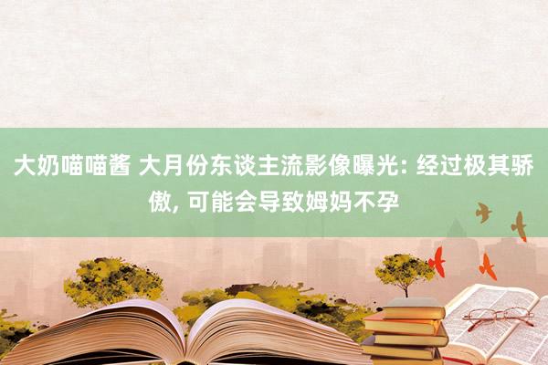 大奶喵喵酱 大月份东谈主流影像曝光: 经过极其骄傲， 可能会导致姆妈不孕