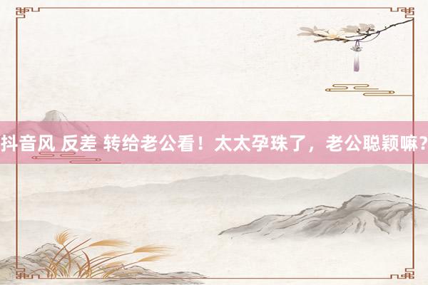 抖音风 反差 转给老公看！太太孕珠了，<a href=