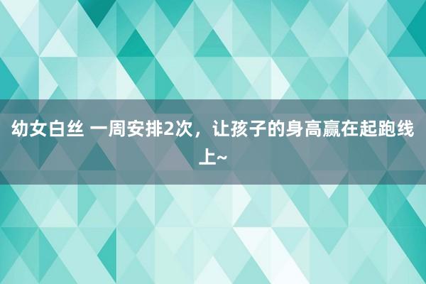 幼女白丝 一周安排2次，让孩子的身高赢在起跑线上~