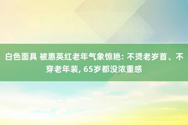 白色面具 被惠英红老年气象惊艳: 不烫老岁首、不穿老年装， 65岁都没浓重感