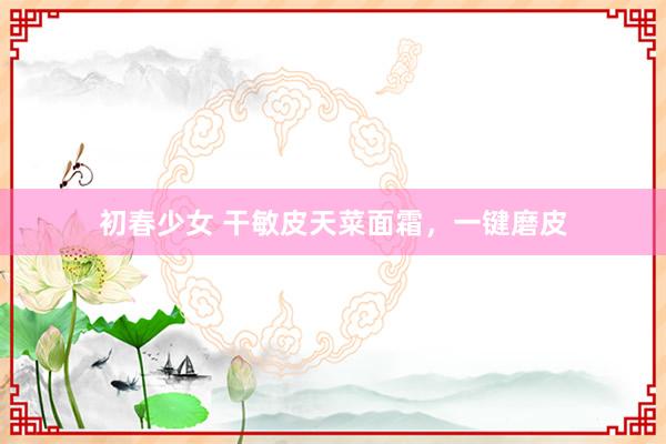 初春少女 干敏皮天菜面霜，一键磨皮