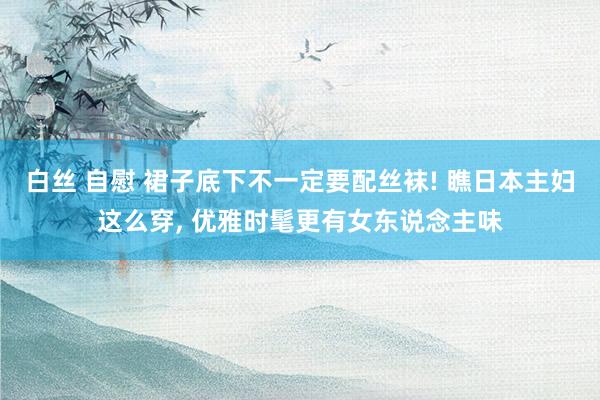 白丝 自慰 裙子底下不一定要配丝袜! 瞧日本主妇这么穿， 优雅时髦更有女东说念主味